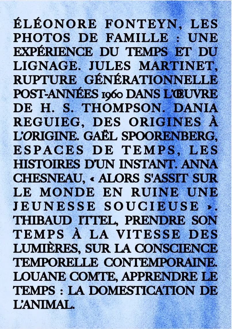 4ème de couv : 4ème de couverture du premier numéro sur le thème du temps : eleonore fonteyn , L E S PHOTOS DE FAMILLE : UNE EXPÉRIENCE DU TEMPS ET DU LIGNAGE. JULES MARTINET, RUPTURE GÉNÉRATIONNELLE POST-ANNÉES 1960 DANS L’ŒUVRE DE H. S. THOMPSON. DANIA R E G U I E G , D E S O R I G I N E S À L’ORIGINE. GAËL SPOORENBERG, E S P A C E S D E T E M P S , L E S HISTOIRES D’UN INSTANT. ANNA CHESNEAU, « ALORS S'ASSIT SUR L E M O N D E E N R U I N E U N E J E U N E S S E S O U C I E U S E » . THIBAUD ITTEL, PRENDRE SON T E M P S À L A V I T E S S E D E S LUMIÈRES, SUR LA CONSCIENCE TEMPORELLE CONTEMPORAINE. LOUANE COMTE, APPRENDRE LE TEMPS : LA DOMESTICATION DE L’ANIMAL